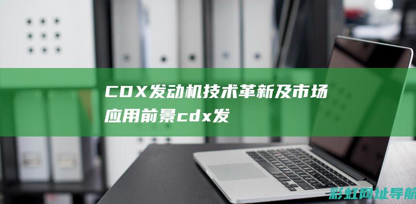 CDX发动机技术革新及市场应用前景 (cdx发动机是国产的还是进口的)