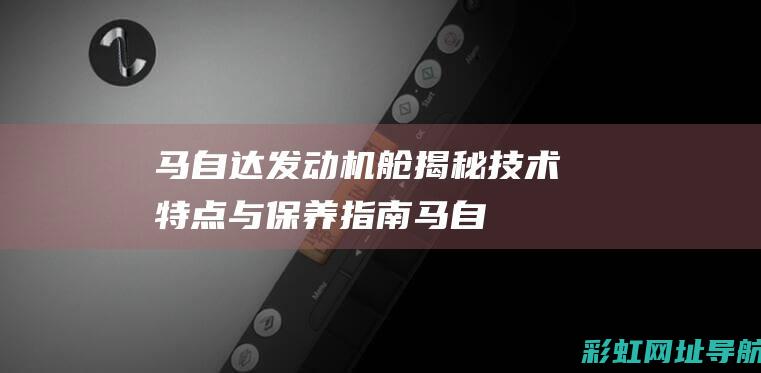 马自达发动机舱揭秘：技术特点与保养指南 (马自达发动机故障灯亮了怎么办)