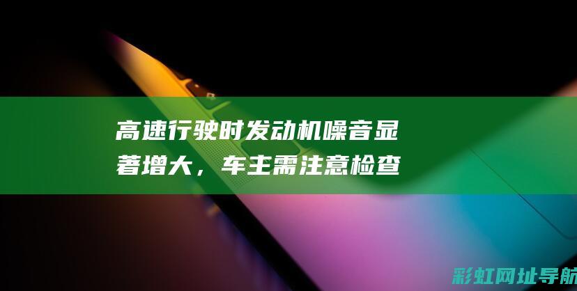 高速行驶时发动机噪音显著增大，车主需注意检查与调整 (高速行驶时发动机故障灯亮)