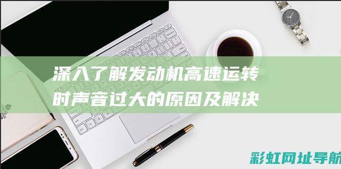 深入了解发动机高速运转时声音过大的原因及解决方案 (深入了解发动机的原理)