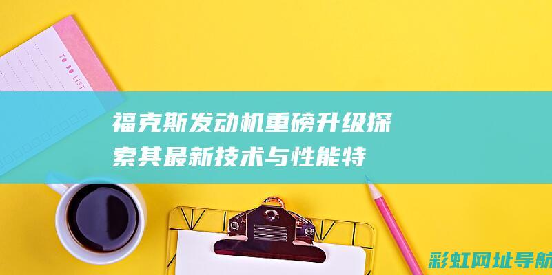 福克斯发动机重磅升级：探索其最新技术与性能特点 (福克斯发动机舱图解)