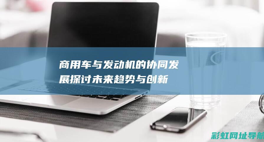 商用车与发动机的协同发展：探讨未来趋势与创新应用 (商用车与发动机的区别)