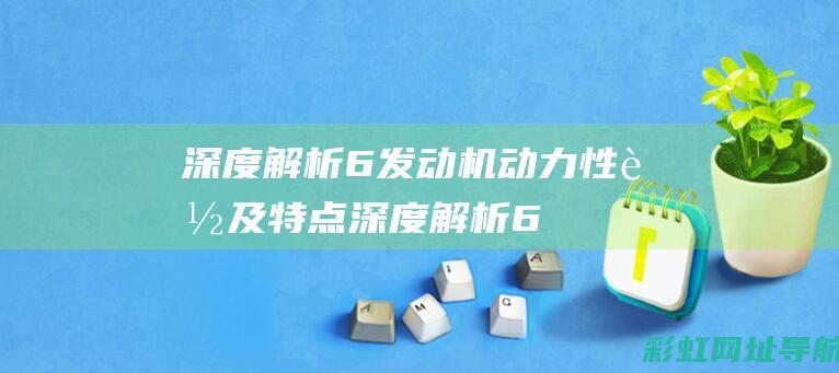 深度解析：6发动机动力性能及特点 (深度解析65年蛇女在2024年后的运势)