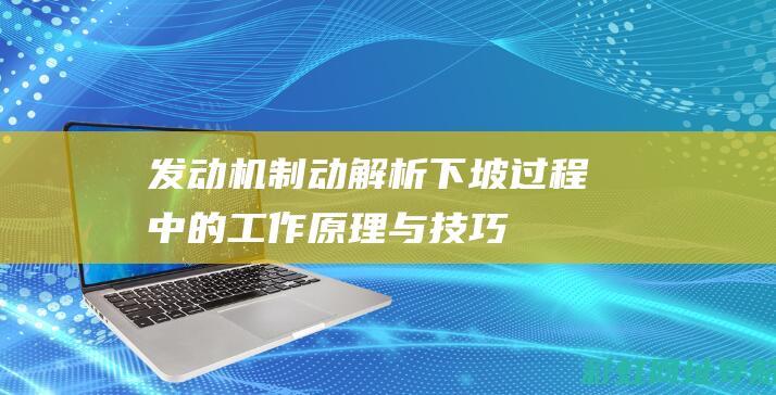 发动机制动：解析下坡过程中的工作原理与技巧 (发动机制动是什么意思)