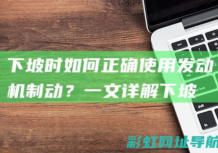 下坡时如何正确使用发动机制动？一文详解 (下坡时如何正确踩刹车)