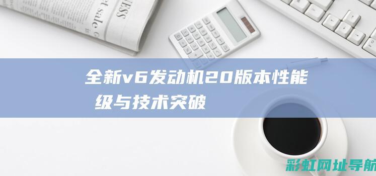 全新v6发动机2.0版本：性能升级与技术突破 (全新v6发动机多少钱)