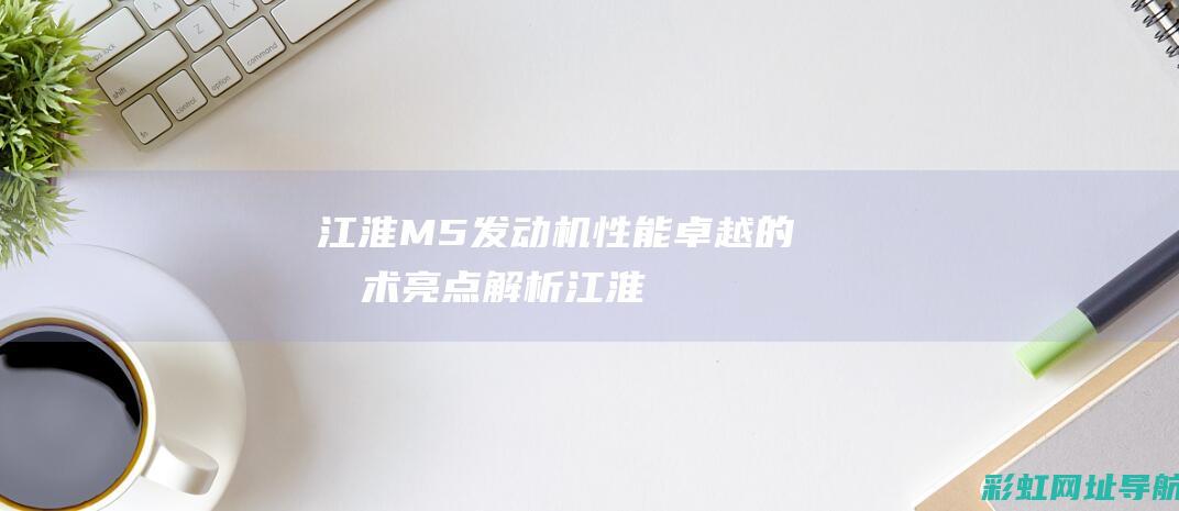 江淮M5发动机：性能卓越的技术亮点解析 (江淮m5发动机质量怎么样)