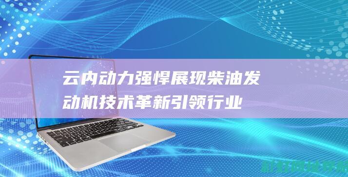 云内动力强悍展现：柴油发动机技术革新引领行业新风尚 (云内动力到底怎么了)