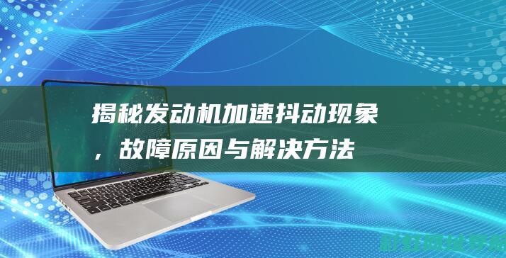 揭秘发动机加速抖动现象，故障原因与解决方法 (发动机加啥坏啦还很难发现)