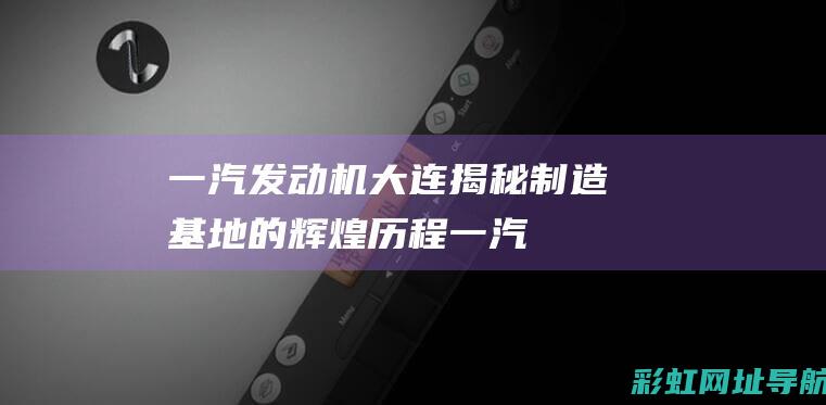 一汽发动机大连：揭秘制造基地的辉煌历程 (一汽发动机大连有限公司)