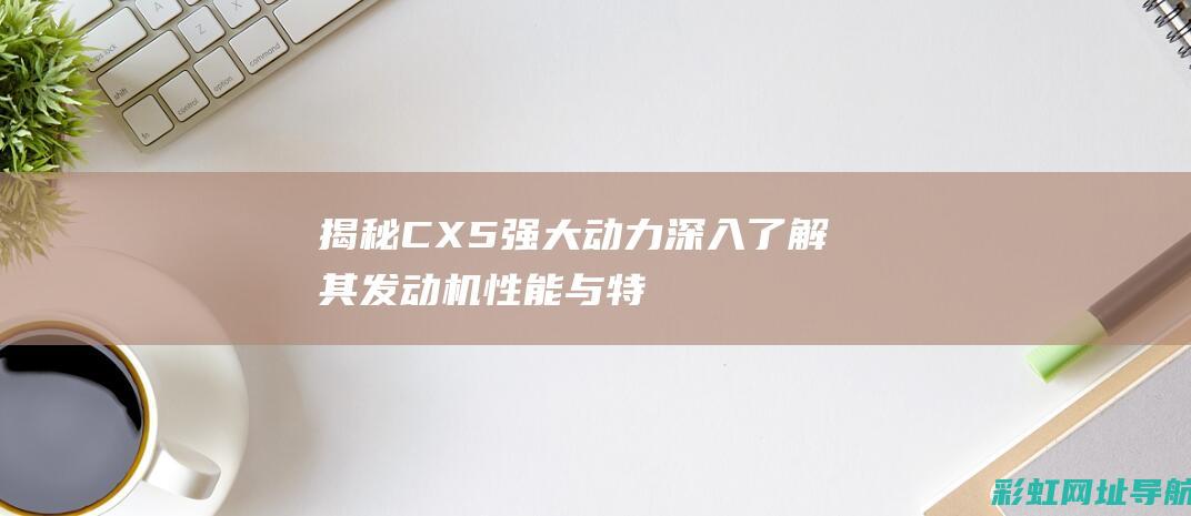 揭秘CX5强大动力深入了解其性能与特