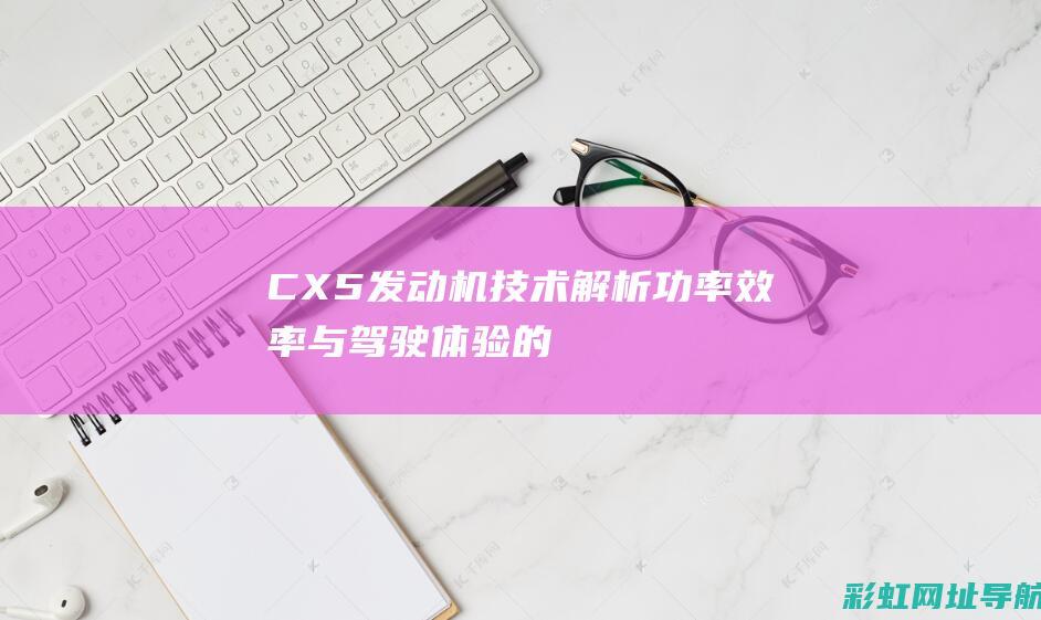 CX5发动机技术解析：功率、效率与驾驶体验的全面剖析 (cx5发动机是进口的吗)