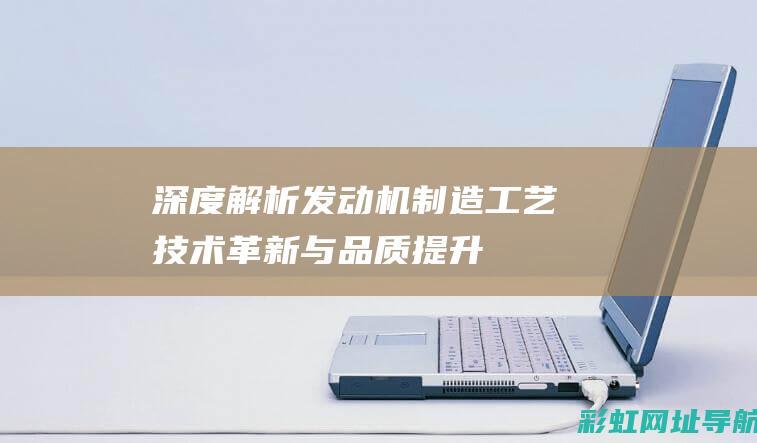 深度解析发动机制造工艺：技术革新与品质提升 (深度解析发动机结构图)