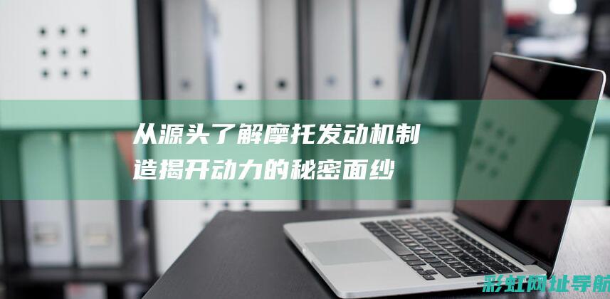 从源头了解摩托发动机制造揭开的秘密面纱