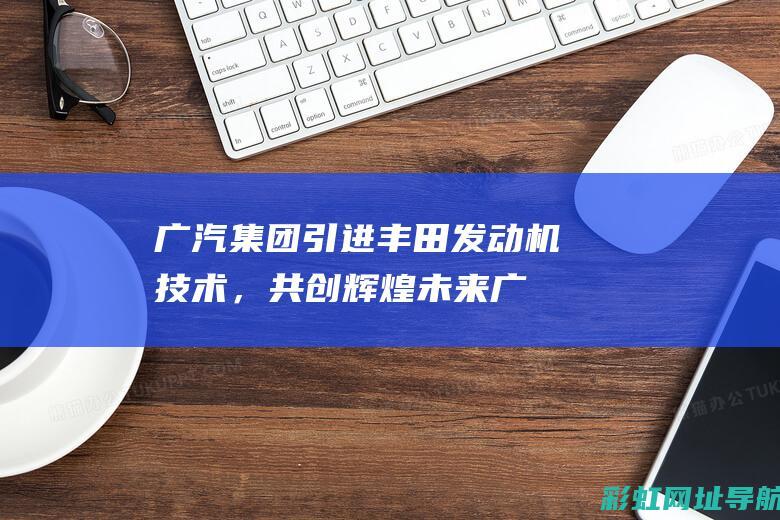 广汽集团引进丰田发动机技术，共创辉煌未来 (广汽集团投资450亿)