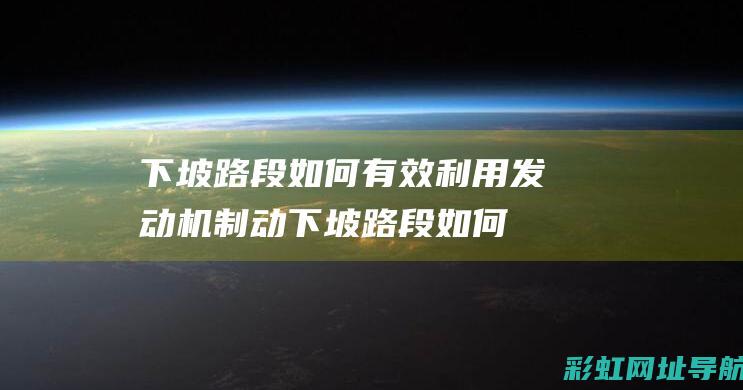 下坡路段如何有效利用发动机制动 (下坡路段如何制动)