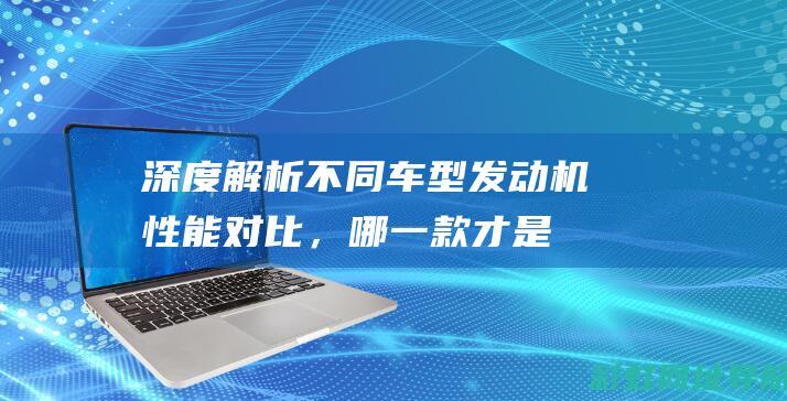 深度解析不同车型发动机性能对比，哪一款才是