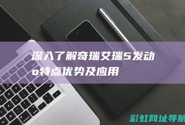 深入了解奇瑞艾瑞5发动机：特点、优势及应用 (深入了解奇瑞电动汽车)