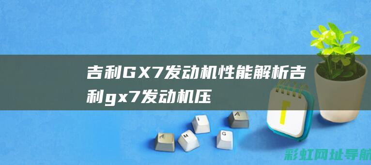 吉利GX7发动机性能解析 (吉利gx7发动机压缩比)