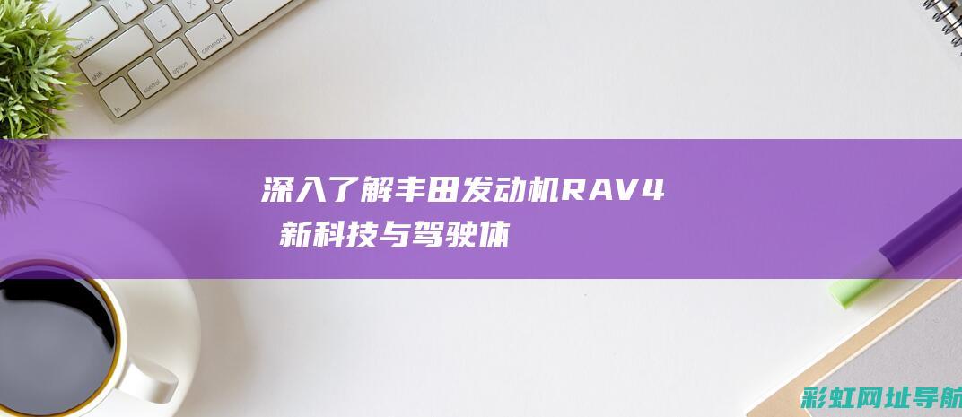 深入了解丰田发动机RAV4：创新科技与驾驶体验的双重呈现 (深入了解丰田车的故事)