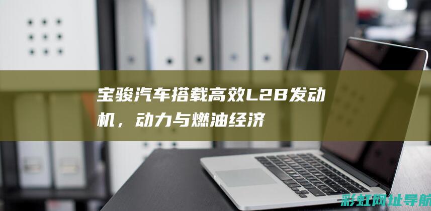 宝骏汽车搭载高效L2B发动机，动力与燃油经济性并重 (宝骏汽车搭载什么车)