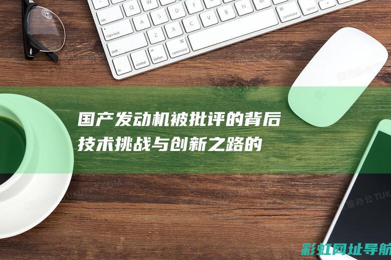 国产发动机被批评的背后：技术挑战与创新之路的挑战 (国产发动机被收购了吗)