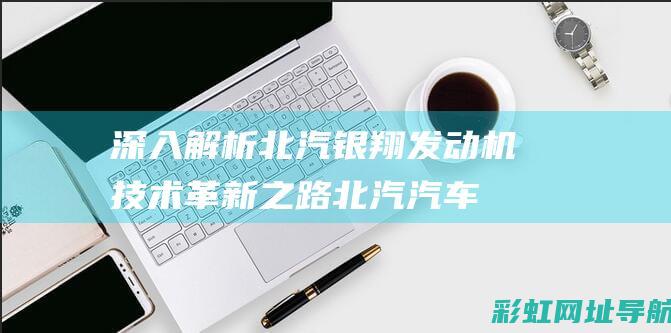 深入解析北汽银翔发动机技术革新之路北汽汽车