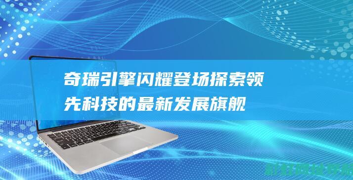 奇瑞引擎闪耀登场：探索领先科技的最新发展 旗舰版奇瑞发动机（搭载的涡轮增压动力输出）-总览篇 (奇瑞引擎闪耀图片)